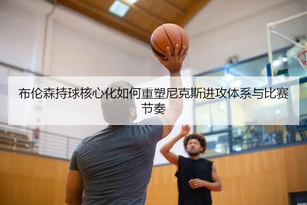 布伦森持球核心化如何重塑尼克斯进攻体系与比赛节奏