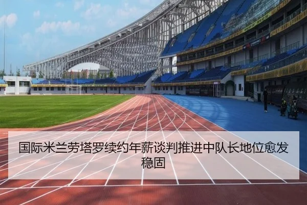 国际米兰劳塔罗续约年薪谈判推进中队长地位愈发稳固