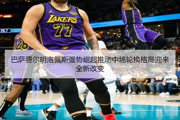 巴萨费尔明洛佩斯强势崛起推动中场轮换格局迎来全新改变