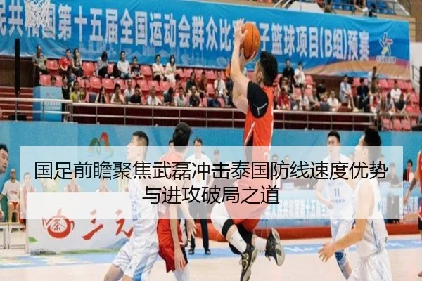 国足前瞻聚焦武磊冲击泰国防线速度优势与进攻破局之道