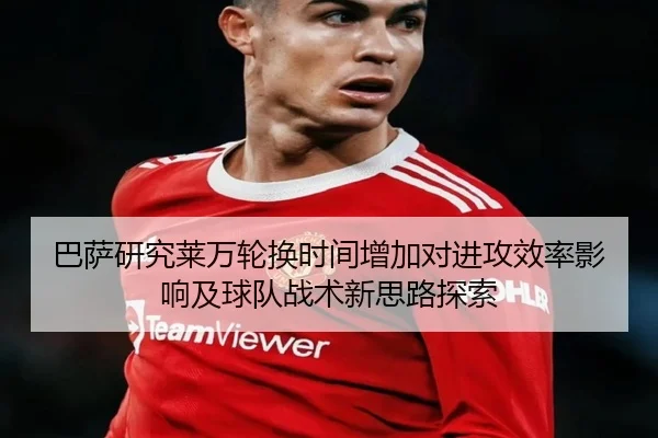 巴萨研究莱万轮换时间增加对进攻效率影响及球队战术新思路探索