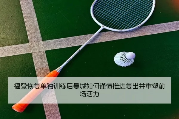 福登恢复单独训练后曼城如何谨慎推进复出并重塑前场活力