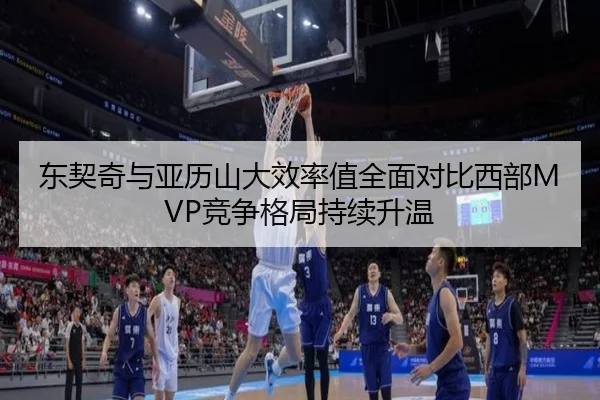 东契奇与亚历山大效率值全面对比西部MVP竞争格局持续升温
